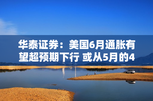 华泰证券：美国6月通胀有望超预期下行 或从5月的4.0%明显下行到3%左右
