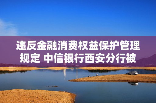 违反金融消费权益保护管理规定 中信银行西安分行被央行?？?.4万元