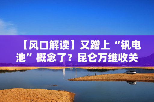 【风口解读】又蹭上“钒电池”概念了？昆仑万维收关注函！
