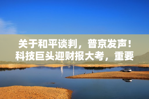 关于和平谈判，普京发声！科技巨头迎财报大考，重要数据将登场 第1张