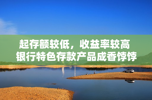 起存额较低，收益率较高 银行特色存款产品成香饽饽 第1张