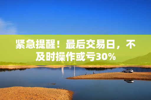 紧急提醒！最后交易日，不及时操作或亏30% 第1张