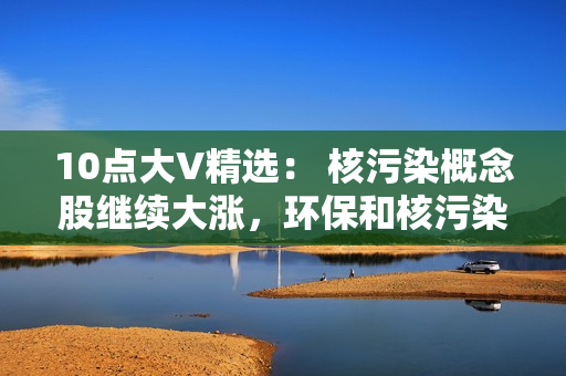 10点大V精?。?核污染概念股继续大涨，环保和核污染概念去弱留强，数据要素不能放弃！ 第1张