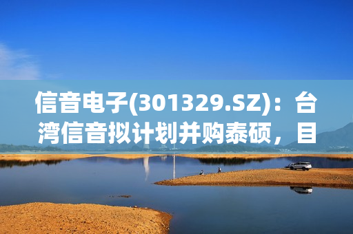 信音电子(301329.SZ)：台湾信音拟计划并购泰硕，目前没有将泰硕并入公司的计划 第1张