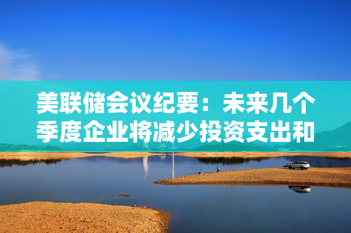 美联储会议纪要：未来几个季度企业将减少投资支出和招聘