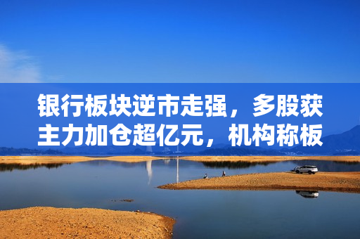 银行板块逆市走强，多股获主力加仓超亿元，机构称板块当前具有估值修复机会 第1张
