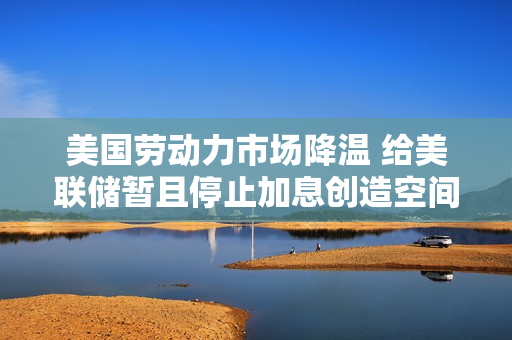 美国劳动力市场降温 给美联储暂且停止加息创造空间 第1张