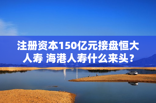 注册资本150亿元接盘恒大人寿 海港人寿什么来头？ 第1张