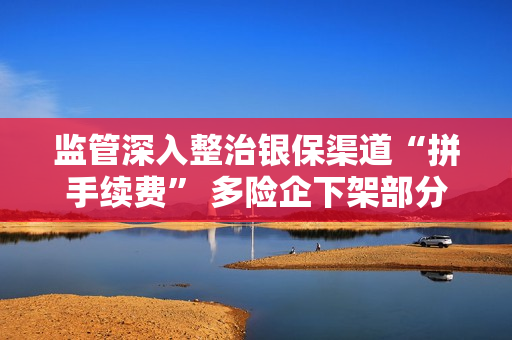 监管深入整治银保渠道“拼手续费” 多险企下架部分“超标”产品