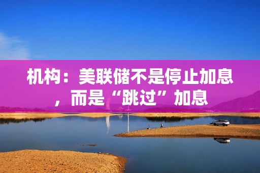 机构：美联储不是停止加息，而是“跳过”加息 第1张