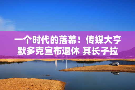 一个时代的落幕！传媒大亨默多克宣布退休 其长子拉克兰将接棒 第1张