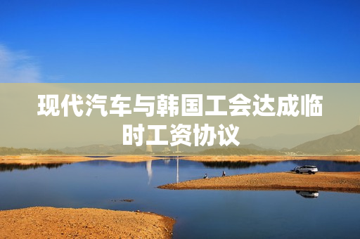 现代汽车与韩国工会达成临时工资协议 第1张