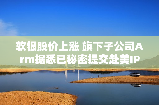 软银股价上涨 旗下子公司Arm据悉已秘密提交赴美IPO申请