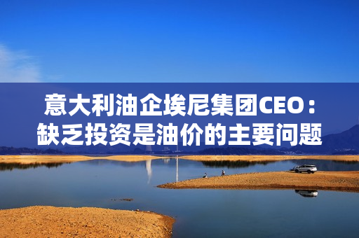 意大利油企埃尼集团CEO：缺乏投资是油价的主要问题，欧佩克+不太可能进一步削减石油产量。 第1张