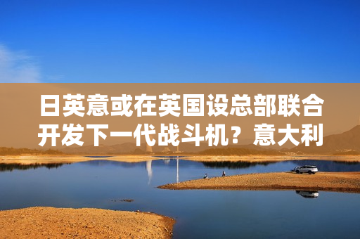 日英意或在英国设总部联合开发下一代战斗机？意大利回应