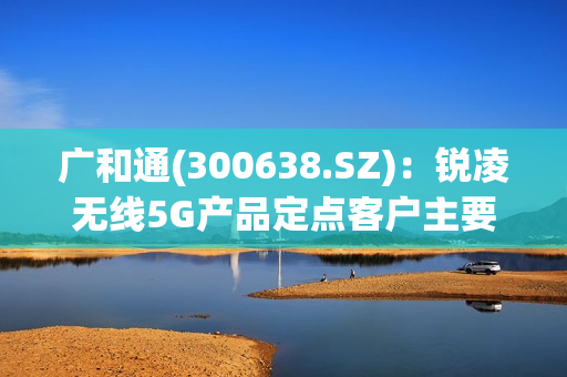 广和通(300638.SZ)：锐凌无线5G产品定点客户主要为海外知名整车厂，5G产品出货预计到2025年 第1张