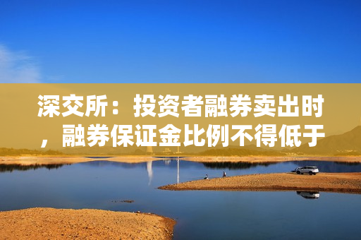 深交所：投资者融券卖出时，融券保证金比例不得低于80% 第1张