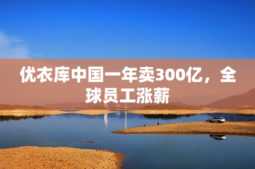 优衣库中国一年卖300亿，全球员工涨薪