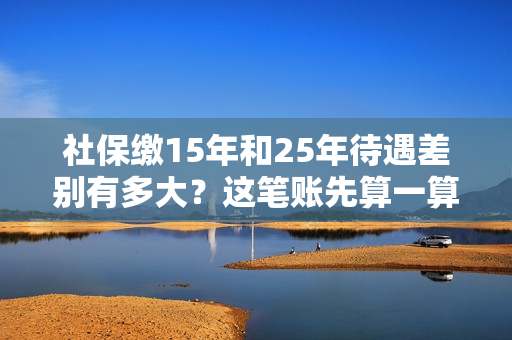 社保缴15年和25年待遇差别有多大？这笔账先算一算！ 第1张