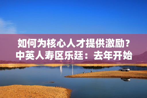 如何为核心人才提供激励？中英人寿区乐廷：去年开始为核心骨干员工开始提供团体医疗险 第1张