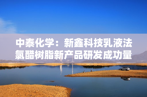 中泰化学：新鑫科技乳液法氯醋树脂新产品研发成功量产