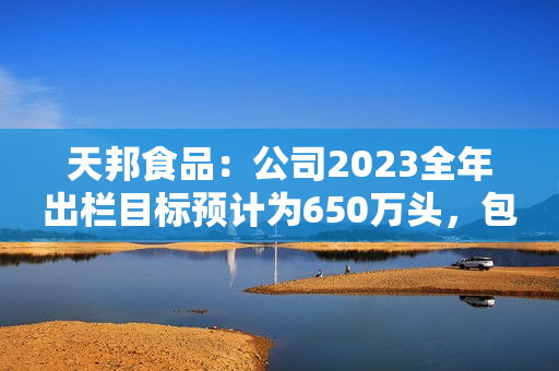 天邦食品：公司2023全年出栏目标预计为650万头，包含仔猪销售，后续会根据市场行情进行动态调整 第1张