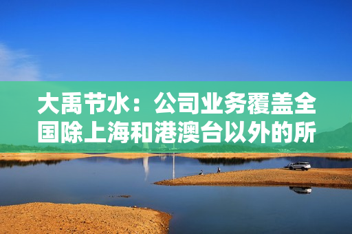 大禹节水：公司业务覆盖全国除上海和港澳台以外的所有省份，东北地区是公司的重要经营区域 第1张