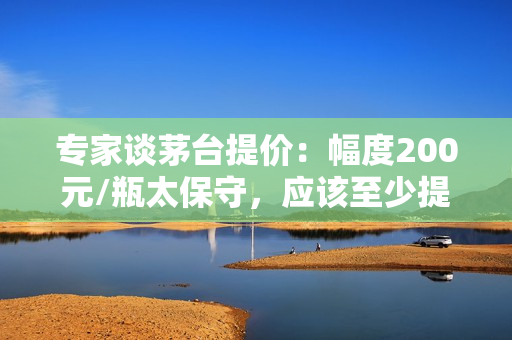 专家谈茅台提价：幅度200元/瓶太保守，应该至少提价30%至1269元/瓶