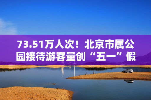 73.51万人次！北京市属公园接待游客量创“五一”假期单日新高