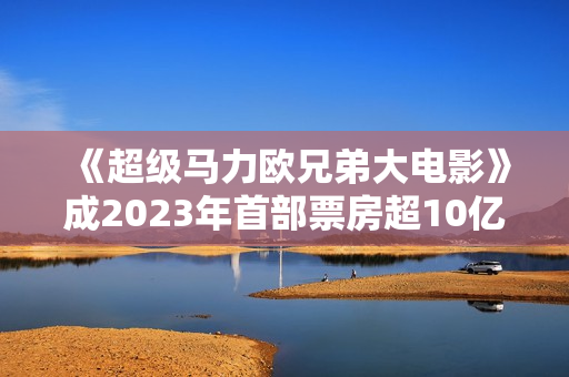 《超级马力欧兄弟大电影》成2023年首部票房超10亿美元影片