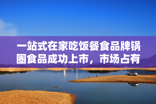 一站式在家吃饭餐食品牌锅圈食品成功上市，市场占有率大，业绩持续增长！ 第1张