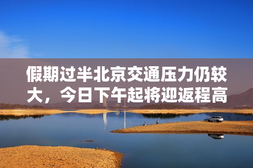 假期过半北京交通压力仍较大，今日下午起将迎返程高峰