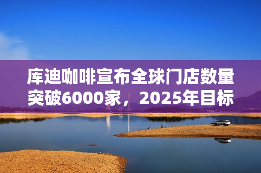 库迪咖啡宣布全球门店数量突破6000家，2025年目标2万家！投资者关注扩张战略和挑战应对！ 第1张