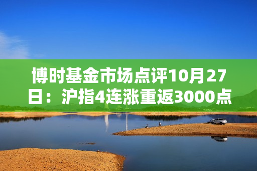 博时基金市场点评10月27日：沪指4连涨重返3000点之上，成交额接近万亿关口 第1张