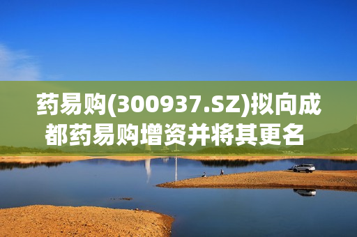 药易购(300937.SZ)拟向成都药易购增资并将其更名 同时新设郑州子公司 第1张