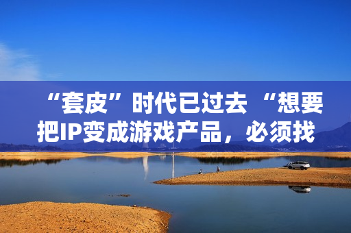 “套皮”时代已过去 “想要把IP变成游戏产品，必须找一个好的CP”