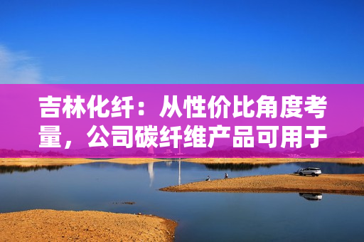 吉林化纤：从性价比角度考量，公司碳纤维产品可用于机械臂或人工智能领域 第1张