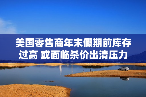 美国零售商年末假期前库存过高 或面临杀价出清压力