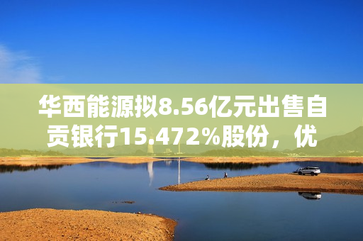 华西能源拟8.56亿元出售自贡银行15.472%股份，优化资产结构，聚焦主业 第1张