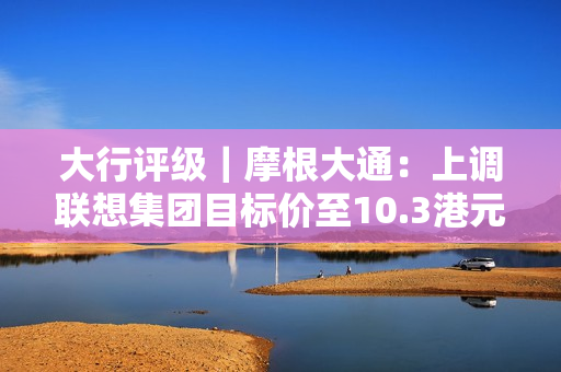 大行评级｜摩根大通：上调联想集团目标价至10.3港元 评级“增持” 第1张