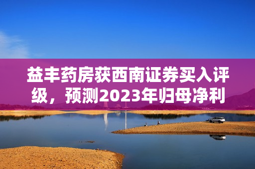 益丰药房获西南证券买入评级，预测2023年归母净利润为14.2亿元
