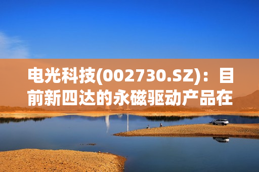 电光科技(002730.SZ)：目前新四达的永磁驱动产品在水泥、港口、煤矿等行业的口碑和认可度都还是比较好的 第1张