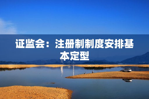 证监会：注册制制度安排基本定型 第1张
