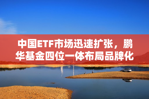 中国ETF市场迅速扩张，鹏华基金四位一体布局品牌化趋势