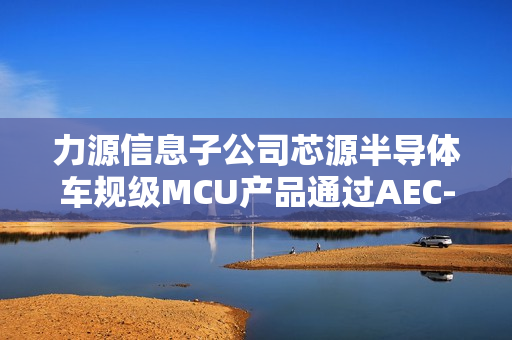 力源信息子公司芯源半导体车规级MCU产品通过AEC-Q100测试，上半年自研芯片业务收入增长245.37% 第1张
