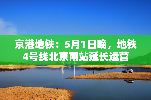 京港地铁：5月1日晚，地铁4号线北京南站延长运营