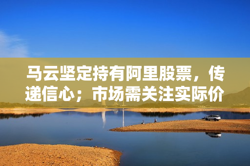 马云坚定持有阿里股票，传递信心；市场需关注实际价值与股价差距 第1张