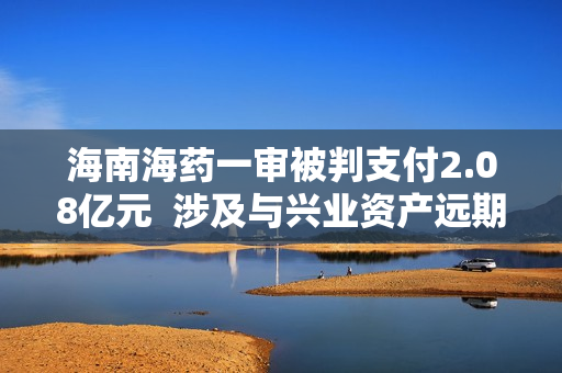 海南海药一审被判支付2.08亿元  涉及与兴业资产远期受让合同纠纷 第1张