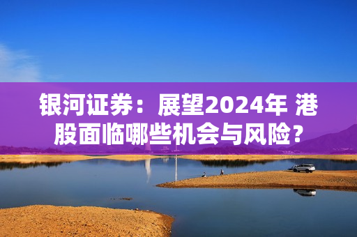 银河证券：展望2024年 港股面临哪些机会与风险？ 第1张