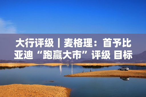 大行评级｜麦格理：首予比亚迪“跑赢大市”评级 目标价310港元 第1张